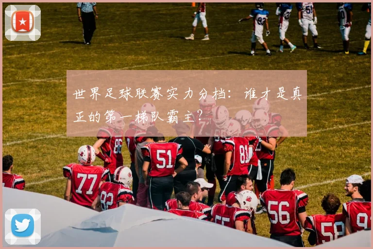 世界足球联赛实力分档:谁才是真正的第一梯队霸主?