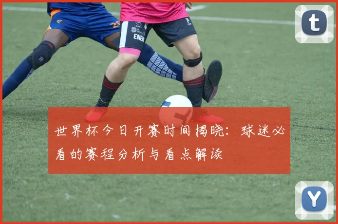 世界杯今日开赛时间揭晓：球迷必看的赛程分析与看点解读