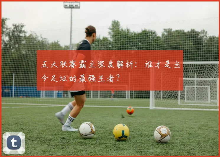 五大联赛霸主深度解析:谁才是当今足坛的最强王者?