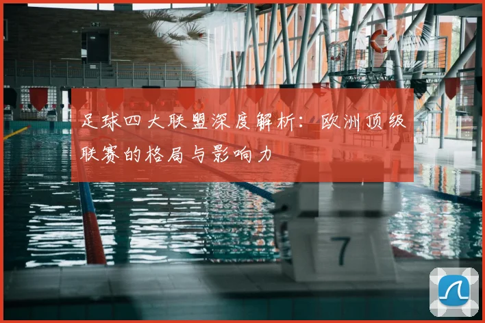 足球四大联盟深度解析：欧洲顶级联赛的格局与影响力