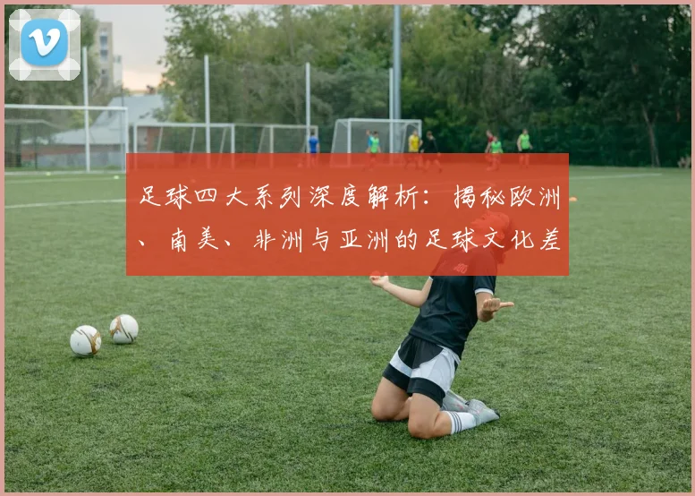 足球四大系列深度解析：揭秘欧洲、南美、非洲与亚洲的足球文化差异