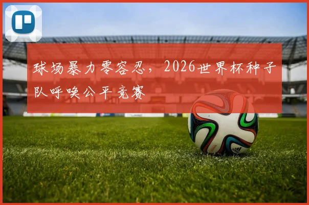 球场暴力零容忍,2026世界杯种子队呼唤公平竞赛